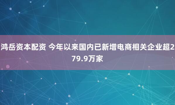 鸿岳资本配资 今年以来国内已新增电商相关企业超279.9万家