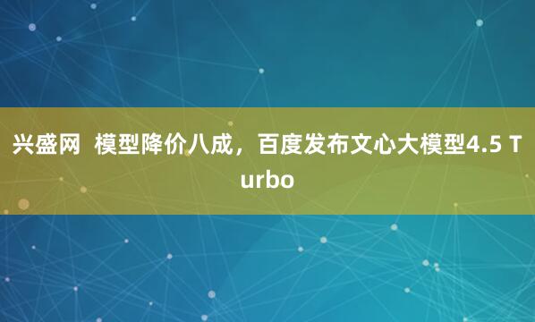 兴盛网  模型降价八成，百度发布文心大模型4.5 Turbo