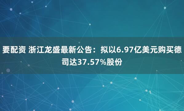 要配资 浙江龙盛最新公告：拟以6.97亿美元购买德司达37.57%股份