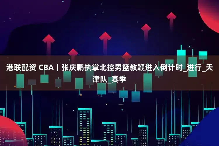 港联配资 CBA｜张庆鹏执掌北控男篮教鞭进入倒计时_进行_天津队_赛季