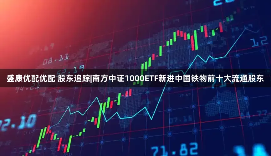 盛康优配优配 股东追踪|南方中证1000ETF新进中国铁物前十大流通股东