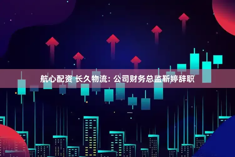 航心配资 长久物流: 公司财务总监靳婷辞职