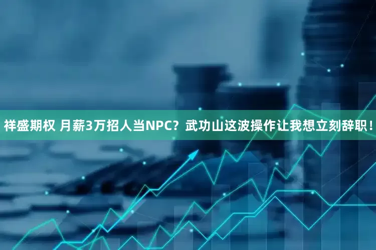 祥盛期权 月薪3万招人当NPC？武功山这波操作让我想立刻辞职！