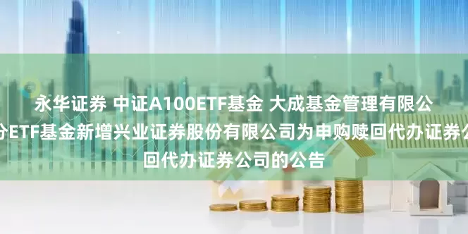 永华证券 中证A100ETF基金 大成基金管理有限公司旗下部分ETF基金新增兴业证券股份有限公司为申购赎回代办证券公司的公告