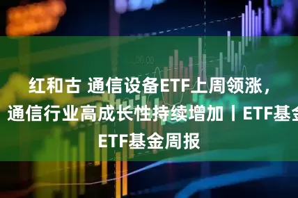 红和古 通信设备ETF上周领涨，机构：通信行业高成长性持续增加丨ETF基金周报