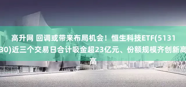 高升网 回调或带来布局机会！恒生科技ETF(513130)近三个交易日合计吸金超23亿元、份额规模齐创新高