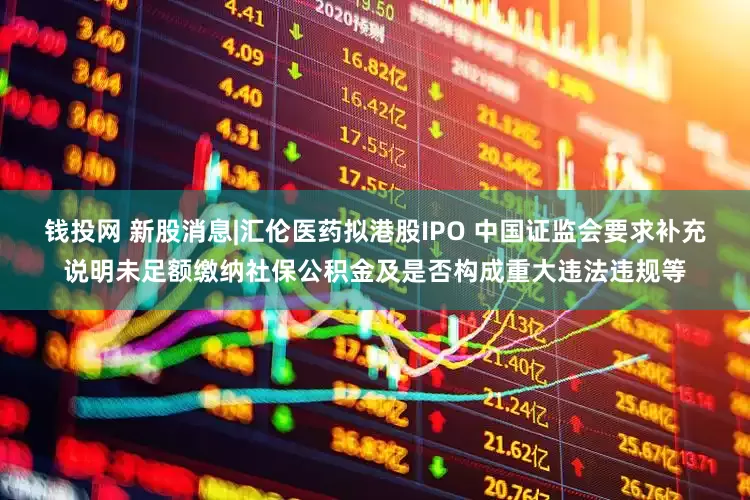 钱投网 新股消息|汇伦医药拟港股IPO 中国证监会要求补充说明未足额缴纳社保公积金及是否构成重大违法违规等