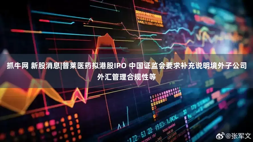 抓牛网 新股消息|普莱医药拟港股IPO 中国证监会要求补充说明境外子公司外汇管理合规性等