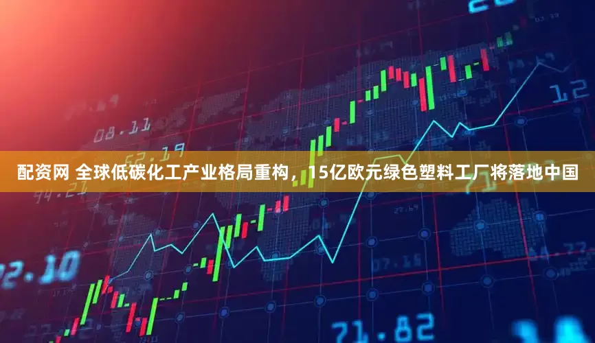 配资网 全球低碳化工产业格局重构，15亿欧元绿色塑料工厂将落地中国
